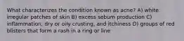 What characterizes the condition known as acne? A) white irregular patches of skin B) excess sebum production C) inflammation, dry or oily crusting, and itchiness D) groups of red blisters that form a rash in a ring or line