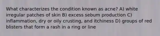 What characterizes the condition known as acne? A) white irregular patches of skin B) excess sebum production C) inflammation, dry or oily crusting, and itchiness D) groups of red blisters that form a rash in a ring or line