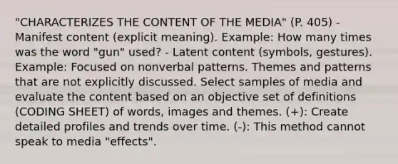 "CHARACTERIZES THE CONTENT OF THE MEDIA" (P. 405) - Manifest content (explicit meaning). Example: How many times was the word "gun" used? - Latent content (symbols, gestures). Example: Focused on nonverbal patterns. Themes and patterns that are not explicitly discussed. Select samples of media and evaluate the content based on an objective set of definitions (CODING SHEET) of words, images and themes. (+): Create detailed profiles and trends over time. (-): This method cannot speak to media "effects".