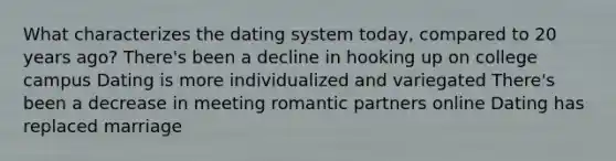 What characterizes the dating system today, compared to 20 years ago? There's been a decline in hooking up on college campus Dating is more individualized and variegated There's been a decrease in meeting romantic partners online Dating has replaced marriage