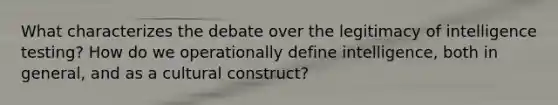 What characterizes the debate over the legitimacy of intelligence testing? How do we operationally define intelligence, both in general, and as a cultural construct?