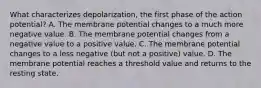 What characterizes depolarization, the first phase of the action potential? A. The membrane potential changes to a much more negative value. B. The membrane potential changes from a negative value to a positive value. C. The membrane potential changes to a less negative (but not a positive) value. D. The membrane potential reaches a threshold value and returns to the resting state.