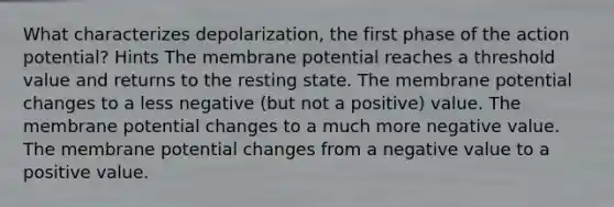 What characterizes depolarization, the first phase of the action potential? Hints The membrane potential reaches a threshold value and returns to the resting state. The membrane potential changes to a less negative (but not a positive) value. The membrane potential changes to a much more negative value. The membrane potential changes from a negative value to a positive value.