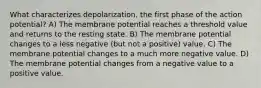 What characterizes depolarization, the first phase of the action potential? A) The membrane potential reaches a threshold value and returns to the resting state. B) The membrane potential changes to a less negative (but not a positive) value. C) The membrane potential changes to a much more negative value. D) The membrane potential changes from a negative value to a positive value.