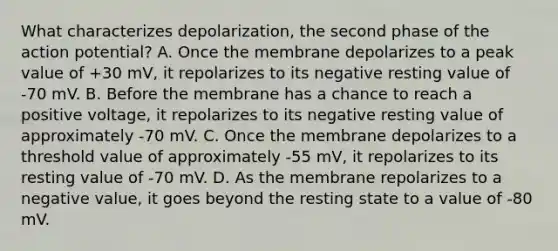 What characterizes depolarization, the second phase of the action potential? A. Once the membrane depolarizes to a peak value of +30 mV, it repolarizes to its negative resting value of -70 mV. B. Before the membrane has a chance to reach a positive voltage, it repolarizes to its negative resting value of approximately -70 mV. C. Once the membrane depolarizes to a threshold value of approximately -55 mV, it repolarizes to its resting value of -70 mV. D. As the membrane repolarizes to a negative value, it goes beyond the resting state to a value of -80 mV.