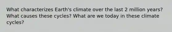 What characterizes Earth's climate over the last 2 million years? What causes these cycles? What are we today in these climate cycles?