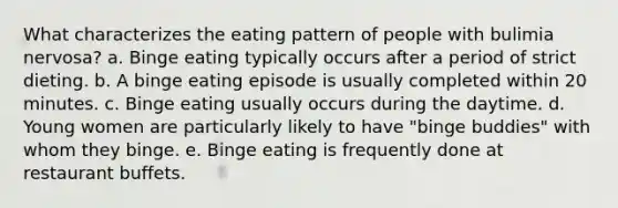 What characterizes the eating pattern of people with bulimia nervosa?​ a. ​Binge eating typically occurs after a period of strict dieting. b. ​A binge eating episode is usually completed within 20 minutes. c. ​Binge eating usually occurs during the daytime. d. ​Young women are particularly likely to have "binge buddies" with whom they binge. e. ​Binge eating is frequently done at restaurant buffets.