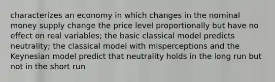 characterizes an economy in which changes in the nominal money supply change the price level proportionally but have no effect on real variables; the basic classical model predicts neutrality; the classical model with misperceptions and the Keynesian model predict that neutrality holds in the long run but not in the short run