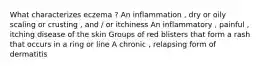 What characterizes eczema ? An inflammation , dry or oily scaling or crusting , and / or itchiness An inflammatory , painful , itching disease of the skin Groups of red blisters that form a rash that occurs in a ring or line A chronic , relapsing form of dermatitis