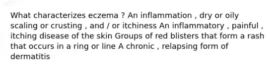 What characterizes eczema ? An inflammation , dry or oily scaling or crusting , and / or itchiness An inflammatory , painful , itching disease of the skin Groups of red blisters that form a rash that occurs in a ring or line A chronic , relapsing form of dermatitis