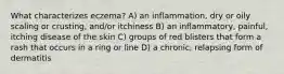 What characterizes eczema? A) an inflammation, dry or oily scaling or crusting, and/or itchiness B) an inflammatory, painful, itching disease of the skin C) groups of red blisters that form a rash that occurs in a ring or line D) a chronic, relapsing form of dermatitis