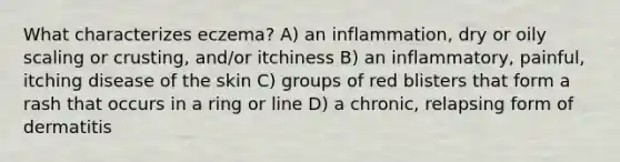 What characterizes eczema? A) an inflammation, dry or oily scaling or crusting, and/or itchiness B) an inflammatory, painful, itching disease of the skin C) groups of red blisters that form a rash that occurs in a ring or line D) a chronic, relapsing form of dermatitis