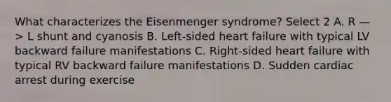 What characterizes the Eisenmenger syndrome? Select 2 A. R —> L shunt and cyanosis B. Left-sided heart failure with typical LV backward failure manifestations C. Right-sided heart failure with typical RV backward failure manifestations D. Sudden cardiac arrest during exercise