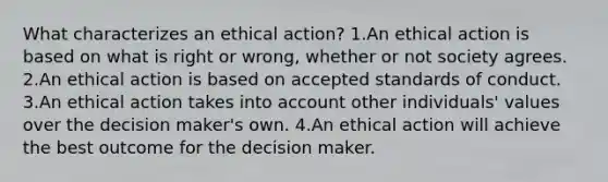 What characterizes an ethical action? 1.An ethical action is based on what is right or wrong, whether or not society agrees. 2.An ethical action is based on accepted standards of conduct. 3.An ethical action takes into account other individuals' values over the decision maker's own. 4.An ethical action will achieve the best outcome for the decision maker.