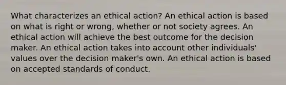 What characterizes an ethical action? An ethical action is based on what is right or wrong, whether or not society agrees. An ethical action will achieve the best outcome for the decision maker. An ethical action takes into account other individuals' values over the decision maker's own. An ethical action is based on accepted standards of conduct.