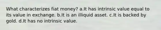 What characterizes fiat money? a.It has intrinsic value equal to its value in exchange. b.It is an illiquid asset. c.It is backed by gold. d.It has no intrinsic value.