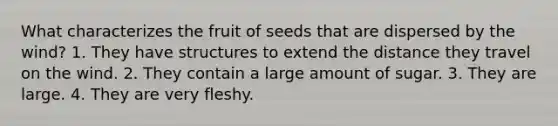 What characterizes the fruit of seeds that are dispersed by the wind? 1. They have structures to extend the distance they travel on the wind. 2. They contain a large amount of sugar. 3. They are large. 4. They are very fleshy.