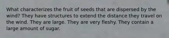 What characterizes the fruit of seeds that are dispersed by the wind? They have structures to extend the distance they travel on the wind. They are large. They are very fleshy. They contain a large amount of sugar.