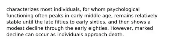 characterizes most individuals, for whom psychological functioning often peaks in early middle age, remains relatively stable until the late fifties to early sixties, and then shows a modest decline through the early eighties. However, marked decline can occur as individuals approach death.