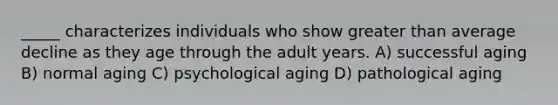 _____ characterizes individuals who show greater than average decline as they age through the adult years. A) successful aging B) normal aging C) psychological aging D) pathological aging