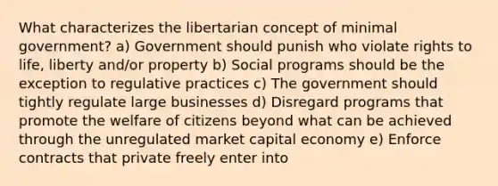 What characterizes the libertarian concept of minimal government? a) Government should punish who violate rights to life, liberty and/or property b) Social programs should be the exception to regulative practices c) The government should tightly regulate large businesses d) Disregard programs that promote the welfare of citizens beyond what can be achieved through the unregulated market capital economy e) Enforce contracts that private freely enter into