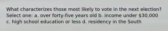 What characterizes those most likely to vote in the next election? Select one: a. over forty-five years old b. income under 30,000 c. high school education or less d. residency in the South