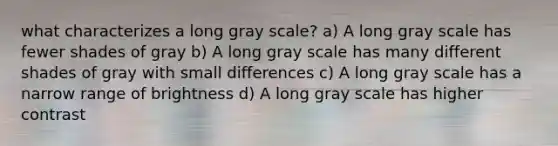 what characterizes a long gray scale? a) A long gray scale has fewer shades of gray b) A long gray scale has many different shades of gray with small differences c) A long gray scale has a narrow range of brightness d) A long gray scale has higher contrast