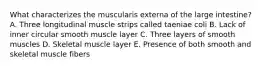 What characterizes the muscularis externa of the large intestine? A. Three longitudinal muscle strips called taeniae coli B. Lack of inner circular smooth muscle layer C. Three layers of smooth muscles D. Skeletal muscle layer E. Presence of both smooth and skeletal muscle fibers