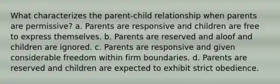 What characterizes the parent-child relationship when parents are permissive? a. Parents are responsive and children are free to express themselves. b. Parents are reserved and aloof and children are ignored. c. Parents are responsive and given considerable freedom within firm boundaries. d. Parents are reserved and children are expected to exhibit strict obedience.