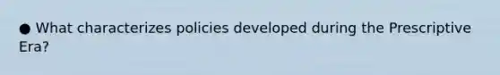 ● What characterizes policies developed during the Prescriptive Era?