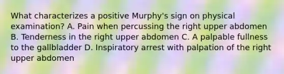 What characterizes a positive Murphy's sign on physical examination? A. Pain when percussing the right upper abdomen B. Tenderness in the right upper abdomen C. A palpable fullness to the gallbladder D. Inspiratory arrest with palpation of the right upper abdomen