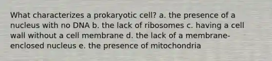 What characterizes a prokaryotic cell? a. the presence of a nucleus with no DNA b. the lack of ribosomes c. having a cell wall without a cell membrane d. the lack of a membrane-enclosed nucleus e. the presence of mitochondria