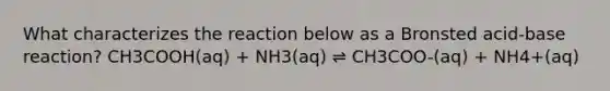 What characterizes the reaction below as a Bronsted acid-base reaction? CH3COOH(aq) + NH3(aq) ⇌ CH3COO-(aq) + NH4+(aq)