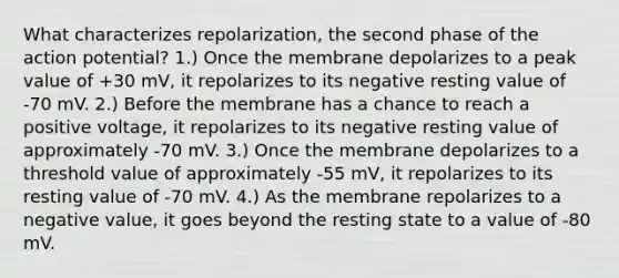 What characterizes repolarization, the second phase of the action potential? 1.) Once the membrane depolarizes to a peak value of +30 mV, it repolarizes to its negative resting value of -70 mV. 2.) Before the membrane has a chance to reach a positive voltage, it repolarizes to its negative resting value of approximately -70 mV. 3.) Once the membrane depolarizes to a threshold value of approximately -55 mV, it repolarizes to its resting value of -70 mV. 4.) As the membrane repolarizes to a negative value, it goes beyond the resting state to a value of -80 mV.