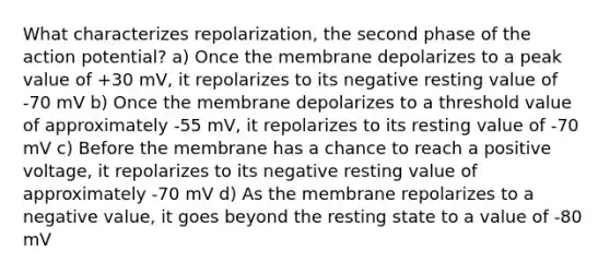 What characterizes repolarization, the second phase of the action potential? a) Once the membrane depolarizes to a peak value of +30 mV, it repolarizes to its negative resting value of -70 mV b) Once the membrane depolarizes to a threshold value of approximately -55 mV, it repolarizes to its resting value of -70 mV c) Before the membrane has a chance to reach a positive voltage, it repolarizes to its negative resting value of approximately -70 mV d) As the membrane repolarizes to a negative value, it goes beyond the resting state to a value of -80 mV