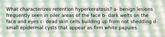 What characterizes retention hyperkeratosis? a- benign lesions frequently seen in oiler areas of the face b- dark welts on the face and eyes c- dead skin cells building up from not shedding d- small epidermal cysts that appear as firm white papules