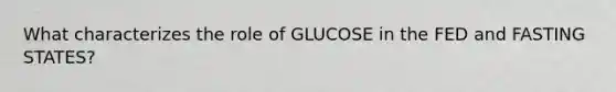 What characterizes the role of GLUCOSE in the FED and FASTING STATES?