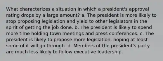 What characterizes a situation in which a president's approval rating drops by a large amount? a. The president is more likely to stop proposing legislation and yield to other legislators in the spirit of getting the job done. b. The president is likely to spend more time holding town meetings and press conferences. c. The president is likely to propose more legislation, hoping at least some of it will go through. d. Members of the president's party are much less likely to follow executive leadership.