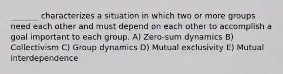 _______ characterizes a situation in which two or more groups need each other and must depend on each other to accomplish a goal important to each group. A) Zero-sum dynamics B) Collectivism C) Group dynamics D) Mutual exclusivity E) Mutual interdependence