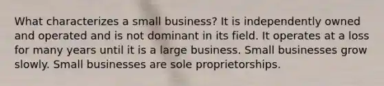 What characterizes a small business? It is independently owned and operated and is not dominant in its field. It operates at a loss for many years until it is a large business. Small businesses grow slowly. Small businesses are sole proprietorships.