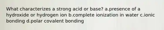 What characterizes a strong acid or base? a.presence of a hydroxide or hydrogen ion b.complete ionization in water c.ionic bonding d.polar covalent bonding