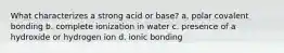 What characterizes a strong acid or base? a. polar covalent bonding b. complete ionization in water c. presence of a hydroxide or hydrogen ion d. ionic bonding