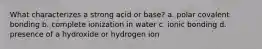 What characterizes a strong acid or base? a. polar covalent bonding b. complete ionization in water c. ionic bonding d. presence of a hydroxide or hydrogen ion