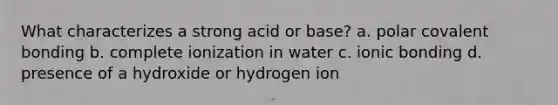 What characterizes a strong acid or base? a. polar covalent bonding b. complete ionization in water c. <a href='https://www.questionai.com/knowledge/kxN6NZjKZA-ionic-bonding' class='anchor-knowledge'>ionic bonding</a> d. presence of a hydroxide or hydrogen ion