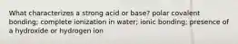 What characterizes a strong acid or base? polar covalent bonding; complete ionization in water; ionic bonding; presence of a hydroxide or hydrogen ion