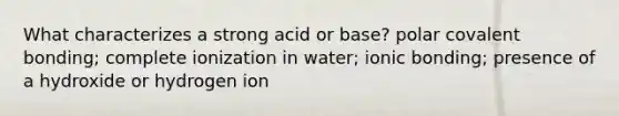 What characterizes a strong acid or base? polar covalent bonding; complete ionization in water; <a href='https://www.questionai.com/knowledge/kxN6NZjKZA-ionic-bonding' class='anchor-knowledge'>ionic bonding</a>; presence of a hydroxide or hydrogen ion