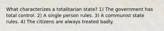 What characterizes a totalitarian state? 1) The government has total control. 2) A single person rules. 3) A communist state rules. 4) The citizens are always treated badly.