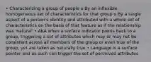 • Characterizing a group of people o By an inflexible homogeneous set of characteristics for that group o By a single aspect of a person's identity and attributed with a whole set of characteristics on the basis of that feature as if the relationship was 'natural' • AKA when a surface indicator points back to a group, triggering a set of attributes which may or may not be consistent across all members of the group or even true of the group, yet are taken as naturally true • Language is a surface pointer and as such can trigger the set of perceived attributes