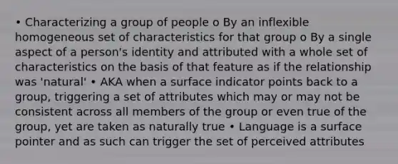 • Characterizing a group of people o By an inflexible homogeneous set of characteristics for that group o By a single aspect of a person's identity and attributed with a whole set of characteristics on the basis of that feature as if the relationship was 'natural' • AKA when a surface indicator points back to a group, triggering a set of attributes which may or may not be consistent across all members of the group or even true of the group, yet are taken as naturally true • Language is a surface pointer and as such can trigger the set of perceived attributes