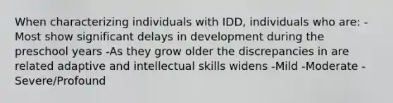 When characterizing individuals with IDD, individuals who are: -Most show significant delays in development during the preschool years -As they grow older the discrepancies in are related adaptive and intellectual skills widens -Mild -Moderate -Severe/Profound